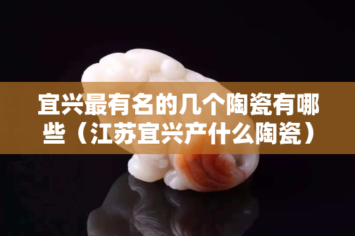 宜兴最有名的几个陶瓷有哪些（江苏宜兴产什么陶瓷）