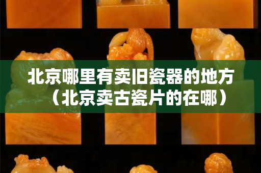 北京哪里有卖旧瓷器的地方（北京卖古瓷片的在哪）
