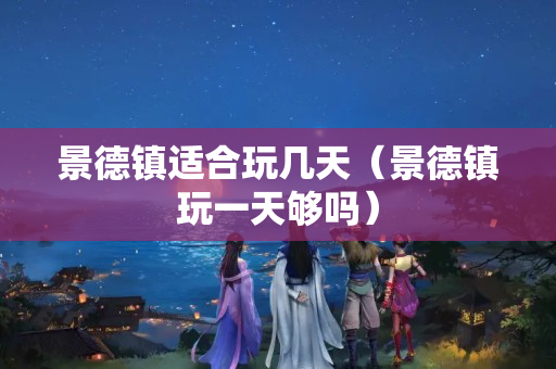 景德镇适合玩几天（景德镇玩一天够吗）
