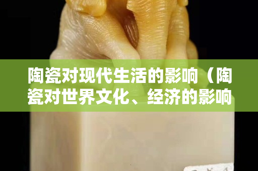 陶瓷对现代生活的影响（陶瓷对世界文化、经济的影响）