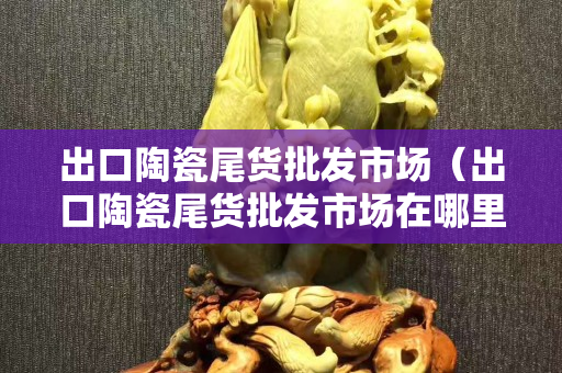 出口陶瓷尾货批发市场（出口陶瓷尾货批发市场在哪里）