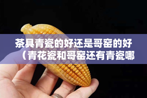 茶具青瓷的好还是哥窑的好（青花瓷和哥窑还有青瓷哪个更好）