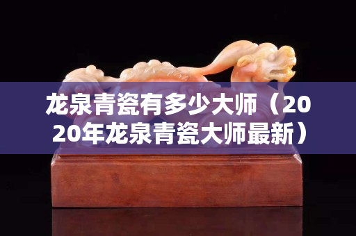 龙泉青瓷有多少大师（2020年龙泉青瓷大师最新）