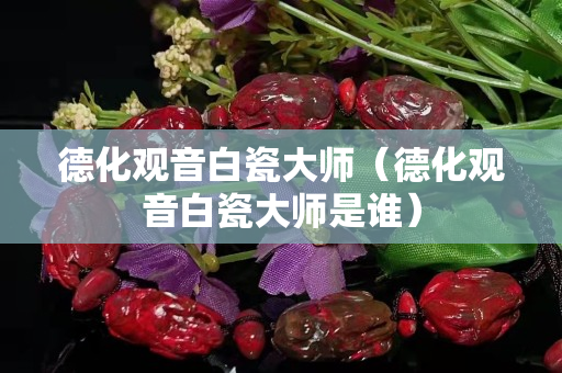 德化观音白瓷大师（德化观音白瓷大师是谁）