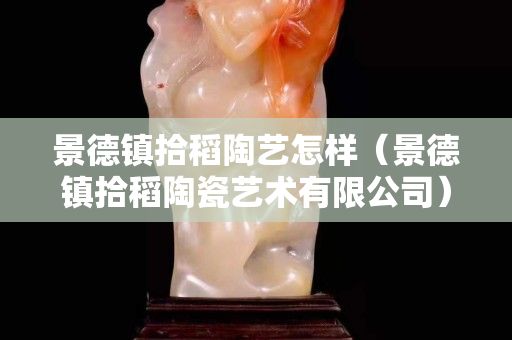 景德镇拾稻陶艺怎样（景德镇拾稻陶瓷艺术有限公司）