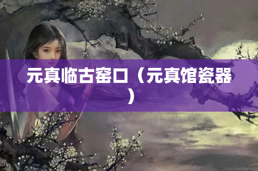 元真临古窑口（元真馆瓷器）