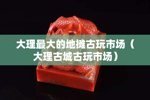 大理最大的地摊古玩市场（大理古城古玩市场）