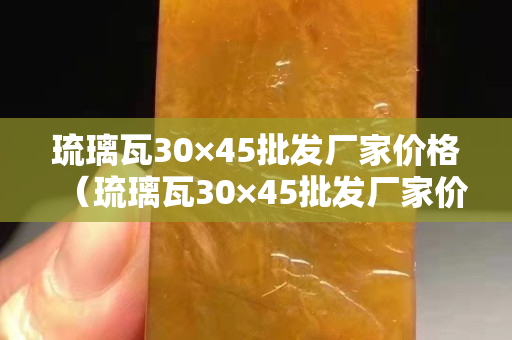 琉璃瓦30×45批发厂家价格（琉璃瓦30×45批发厂家价格江西琉璃瓦批发市场在哪里）