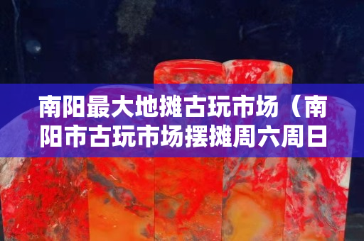 南阳最大地摊古玩市场（南阳市古玩市场摆摊周六周日）