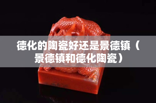 德化的陶瓷好还是景德镇（景德镇和德化陶瓷）