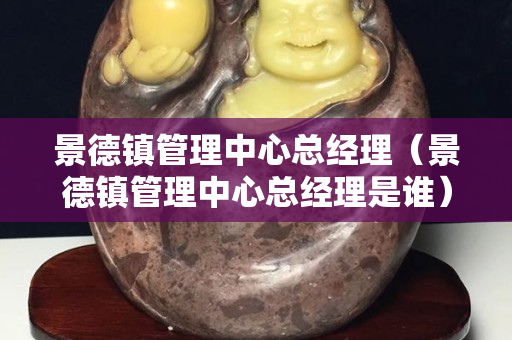 景德镇管理中心总经理（景德镇管理中心总经理是谁）