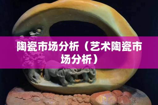陶瓷市场分析（艺术陶瓷市场分析）