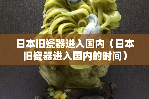 日本旧瓷器进入国内（日本旧瓷器进入国内的时间）