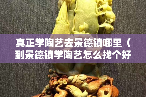 真正学陶艺去景德镇哪里（到景德镇学陶艺怎么找个好师傅）