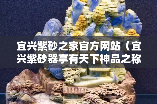 宜兴紫砂之家官方网站（宜兴紫砂器享有天下神品之称）