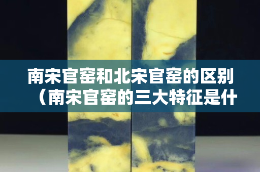南宋官窑和北宋官窑的区别（南宋官窑的三大特征是什么）