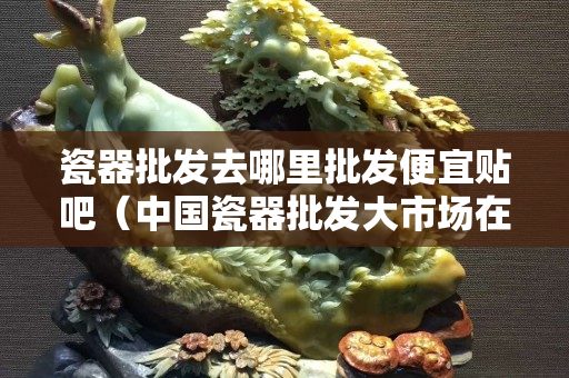 瓷器批发去哪里批发便宜贴吧（中国瓷器批发大市场在哪）