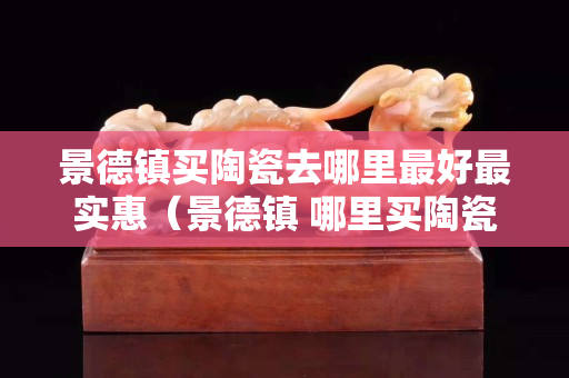 景德镇买陶瓷去哪里最好最实惠（景德镇 哪里买陶瓷）