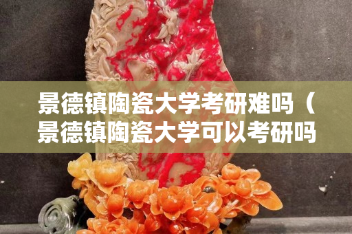 景德镇陶瓷大学考研难吗（景德镇陶瓷大学可以考研吗）