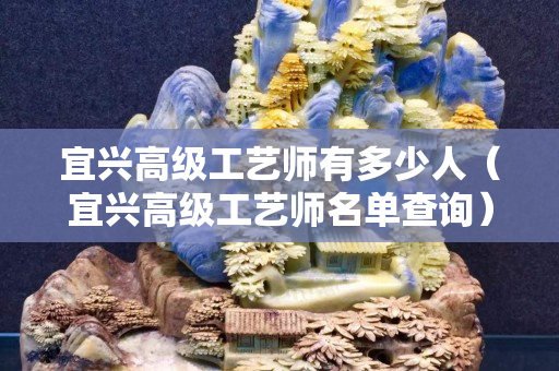 宜兴高级工艺师有多少人（宜兴高级工艺师名单查询）