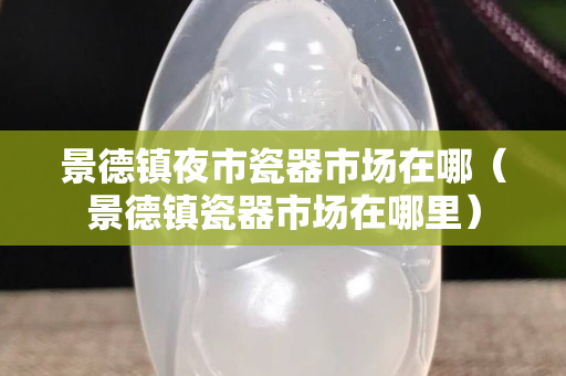 景德镇夜市瓷器市场在哪（景德镇瓷器市场在哪里）
