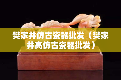 樊家井仿古瓷器批发（樊家井高仿古瓷器批发）