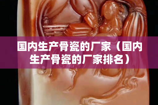 国内生产骨瓷的厂家（国内生产骨瓷的厂家排名）