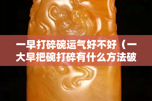一早打碎碗运气好不好（一大早把碗打碎有什么方法破解吗）