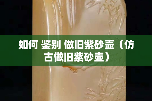 如何 鉴别 做旧紫砂壶（仿古做旧紫砂壶）