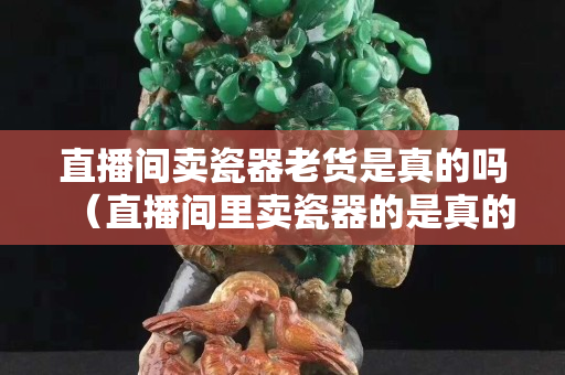 直播间卖瓷器老货是真的吗（直播间里卖瓷器的是真的吗）