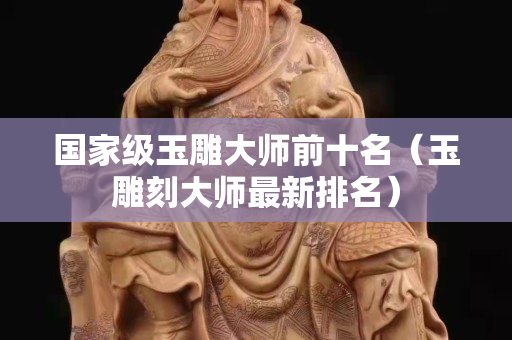 国家级玉雕大师前十名（玉雕刻大师最新排名）