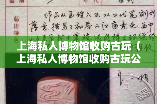 上海私人博物馆收购古玩（上海私人博物馆收购古玩公司）
