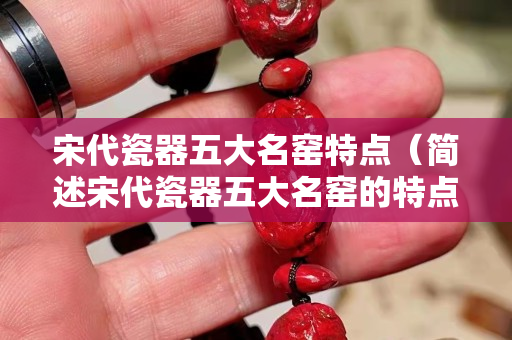 宋代瓷器五大名窑特点（简述宋代瓷器五大名窑的特点）