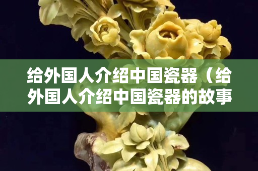 给外国人介绍中国瓷器（给外国人介绍中国瓷器的故事）