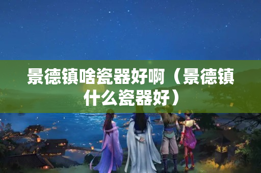 景德镇啥瓷器好啊（景德镇什么瓷器好）