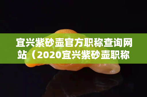 宜兴紫砂壶官方职称查询网站（2020宜兴紫砂壶职称查询系统官方网站）