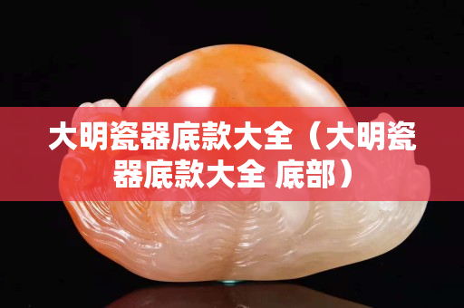 大明瓷器底款大全（大明瓷器底款大全 底部）