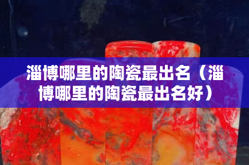 淄博哪里的陶瓷最出名（淄博哪里的陶瓷最出名好）