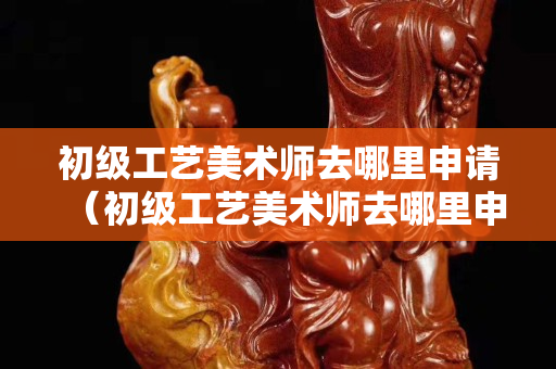 初级工艺美术师去哪里申请（初级工艺美术师去哪里申请证书）