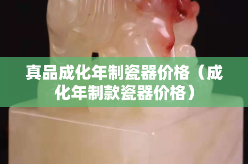 真品成化年制瓷器价格（成化年制款瓷器价格）