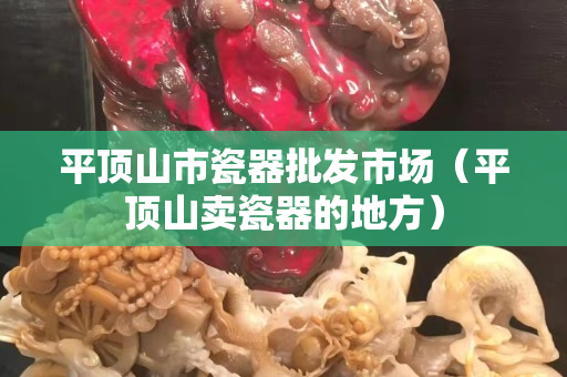 平顶山市瓷器批发市场（平顶山卖瓷器的地方）