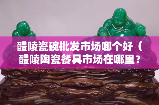 醴陵瓷碗批发市场哪个好（醴陵陶瓷餐具市场在哪里？）