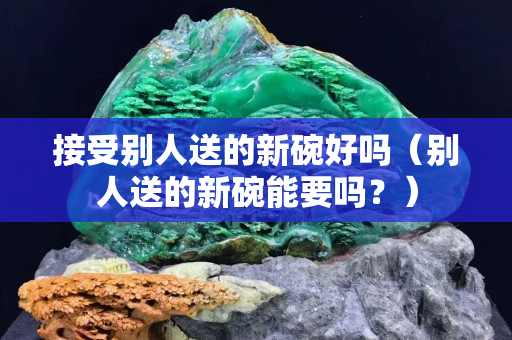 接受别人送的新碗好吗（别人送的新碗能要吗？）