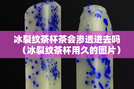 冰裂纹茶杯茶会渗透进去吗（冰裂纹茶杯用久的图片）