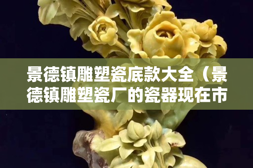 景德镇雕塑瓷底款大全（景德镇雕塑瓷厂的瓷器现在市场价多少？）