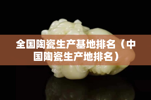 全国陶瓷生产基地排名（中国陶瓷生产地排名）