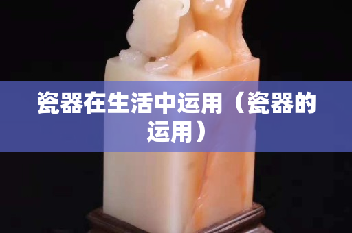 瓷器在生活中运用（瓷器的运用）