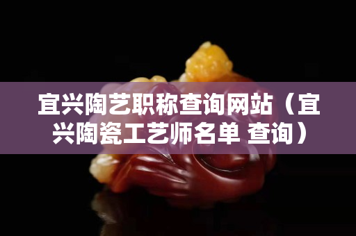 宜兴陶艺职称查询网站（宜兴陶瓷工艺师名单 查询）
