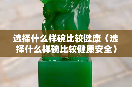 选择什么样碗比较健康（选择什么样碗比较健康安全）