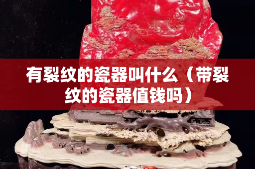 有裂纹的瓷器叫什么（带裂纹的瓷器值钱吗）